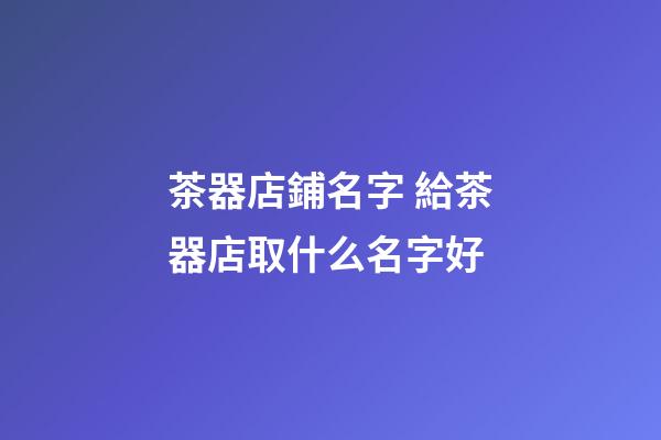 茶器店鋪名字 給茶器店取什么名字好-第1張-店鋪起名-玄機派